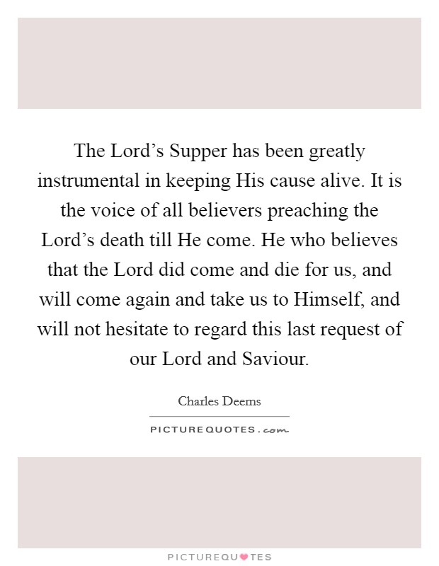 The Lord's Supper has been greatly instrumental in keeping His cause alive. It is the voice of all believers preaching the Lord's death till He come. He who believes that the Lord did come and die for us, and will come again and take us to Himself, and will not hesitate to regard this last request of our Lord and Saviour Picture Quote #1