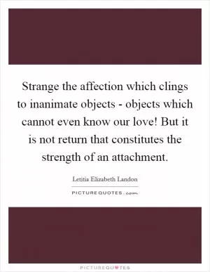 Strange the affection which clings to inanimate objects - objects which cannot even know our love! But it is not return that constitutes the strength of an attachment Picture Quote #1