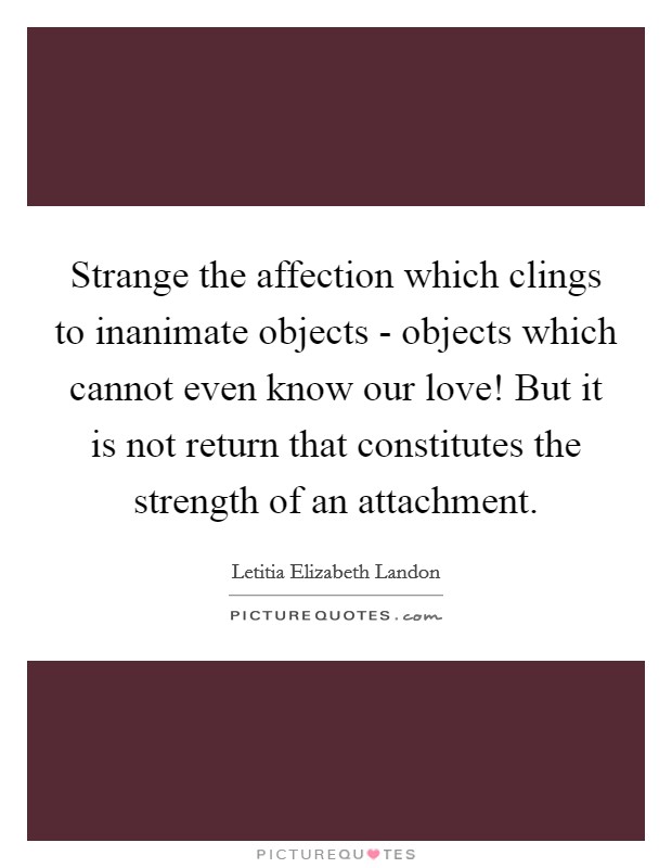 Strange the affection which clings to inanimate objects - objects which cannot even know our love! But it is not return that constitutes the strength of an attachment Picture Quote #1
