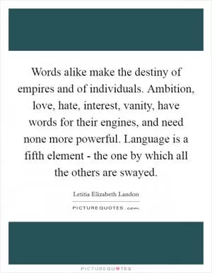 Words alike make the destiny of empires and of individuals. Ambition, love, hate, interest, vanity, have words for their engines, and need none more powerful. Language is a fifth element - the one by which all the others are swayed Picture Quote #1