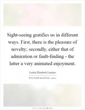 Sight-seeing gratifies us in different ways. First, there is the pleasure of novelty; secondly, either that of admiration or fault-finding - the latter a very animated enjoyment Picture Quote #1