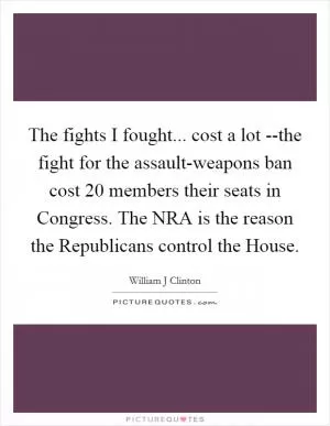 The fights I fought... cost a lot --the fight for the assault-weapons ban cost 20 members their seats in Congress. The NRA is the reason the Republicans control the House Picture Quote #1