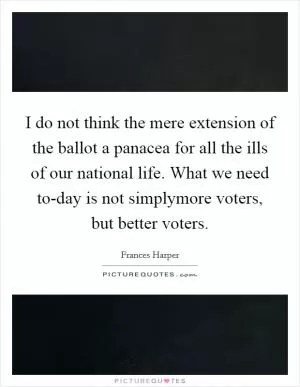 I do not think the mere extension of the ballot a panacea for all the ills of our national life. What we need to-day is not simplymore voters, but better voters Picture Quote #1