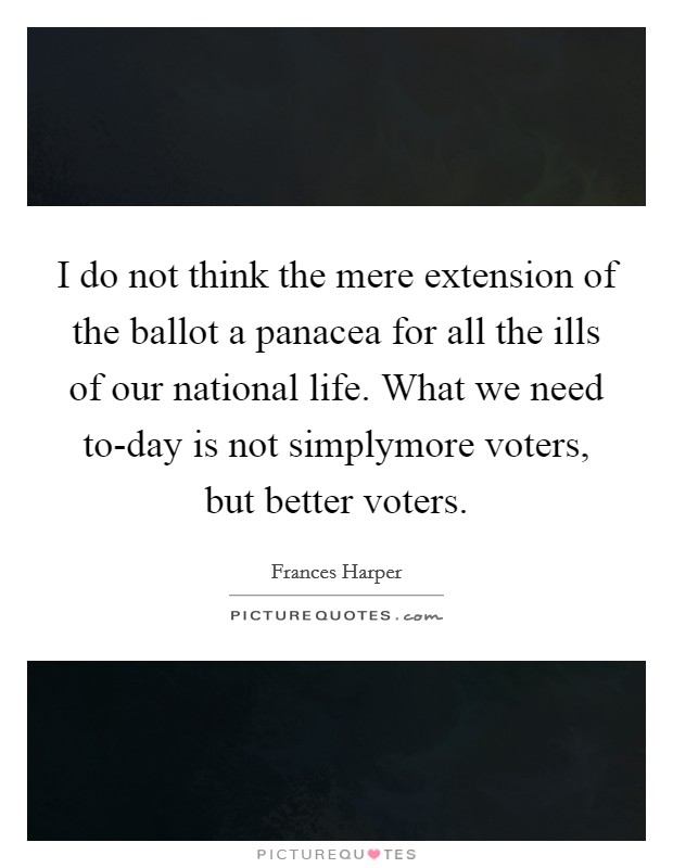 I do not think the mere extension of the ballot a panacea for all the ills of our national life. What we need to-day is not simplymore voters, but better voters Picture Quote #1