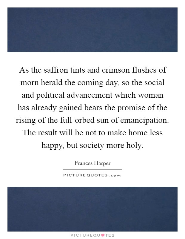 As the saffron tints and crimson flushes of morn herald the coming day, so the social and political advancement which woman has already gained bears the promise of the rising of the full-orbed sun of emancipation. The result will be not to make home less happy, but society more holy Picture Quote #1
