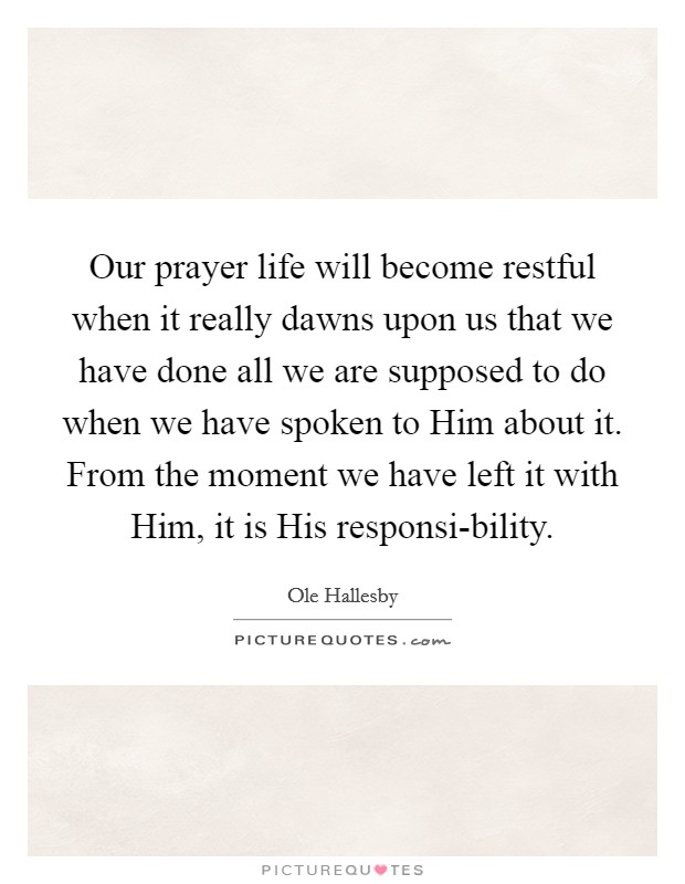 Our prayer life will become restful when it really dawns upon us that we have done all we are supposed to do when we have spoken to Him about it. From the moment we have left it with Him, it is His responsi-bility Picture Quote #1