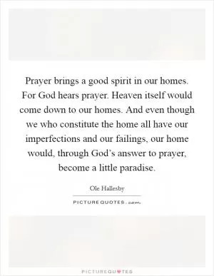 Prayer brings a good spirit in our homes. For God hears prayer. Heaven itself would come down to our homes. And even though we who constitute the home all have our imperfections and our failings, our home would, through God’s answer to prayer, become a little paradise Picture Quote #1