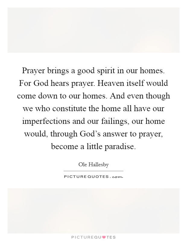 Prayer brings a good spirit in our homes. For God hears prayer. Heaven itself would come down to our homes. And even though we who constitute the home all have our imperfections and our failings, our home would, through God's answer to prayer, become a little paradise Picture Quote #1