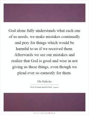 God alone fully understands what each one of us needs; we make mistakes continually and pray for things which would be harmful to us if we received them. Afterwards we see our mistakes and realize that God is good and wise in not giving us these things, even though we plead ever so earnestly for them Picture Quote #1