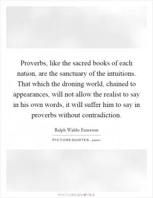 Proverbs, like the sacred books of each nation, are the sanctuary of the intuitions. That which the droning world, chained to appearances, will not allow the realist to say in his own words, it will suffer him to say in proverbs without contradiction Picture Quote #1
