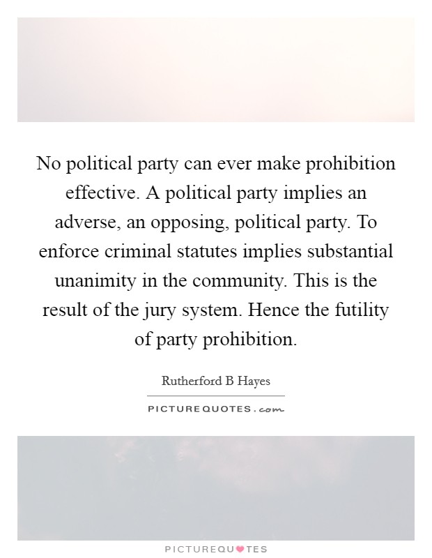 No political party can ever make prohibition effective. A political party implies an adverse, an opposing, political party. To enforce criminal statutes implies substantial unanimity in the community. This is the result of the jury system. Hence the futility of party prohibition Picture Quote #1
