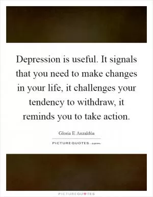 Depression is useful. It signals that you need to make changes in your life, it challenges your tendency to withdraw, it reminds you to take action Picture Quote #1