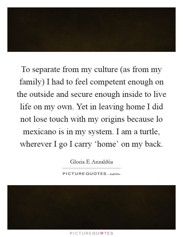 To separate from my culture (as from my family) I had to feel competent enough on the outside and secure enough inside to live life on my own. Yet in leaving home I did not lose touch with my origins because lo mexicano is in my system. I am a turtle, wherever I go I carry ‘home' on my back Picture Quote #1