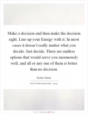 Make a decision and then make the decision right. Line up your Energy with it. In most cases it doesn’t really matter what you decide. Just decide. There are endless options that would serve you enormously well, and all or any one of them is better than no decision Picture Quote #1