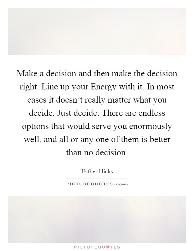 Make a decision and then make the decision right. Line up your Energy with it. In most cases it doesn't really matter what you decide. Just decide. There are endless options that would serve you enormously well, and all or any one of them is better than no decision Picture Quote #1