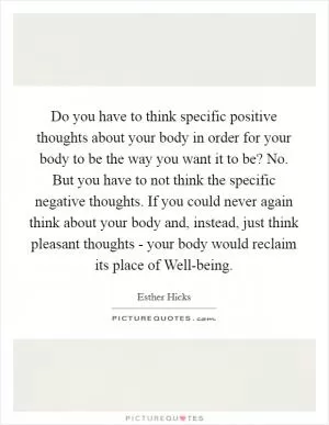 Do you have to think specific positive thoughts about your body in order for your body to be the way you want it to be? No. But you have to not think the specific negative thoughts. If you could never again think about your body and, instead, just think pleasant thoughts - your body would reclaim its place of Well-being Picture Quote #1