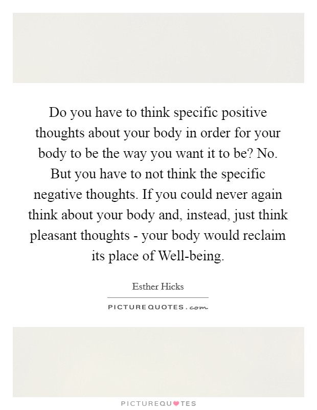 Do you have to think specific positive thoughts about your body in order for your body to be the way you want it to be? No. But you have to not think the specific negative thoughts. If you could never again think about your body and, instead, just think pleasant thoughts - your body would reclaim its place of Well-being Picture Quote #1