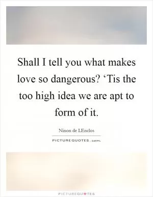 Shall I tell you what makes love so dangerous? ‘Tis the too high idea we are apt to form of it Picture Quote #1