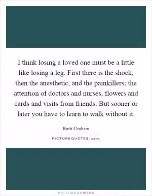 I think losing a loved one must be a little like losing a leg. First there is the shock, then the anesthetic, and the painkillers; the attention of doctors and nurses, flowers and cards and visits from friends. But sooner or later you have to learn to walk without it Picture Quote #1