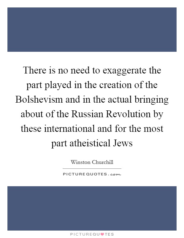 There is no need to exaggerate the part played in the creation of the Bolshevism and in the actual bringing about of the Russian Revolution by these international and for the most part atheistical Jews Picture Quote #1