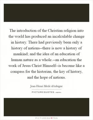 The introduction of the Christian religion into the world has produced an incalculable change in history. There had previously been only a history of nations--there is now a history of mankind; and the idea of an education of human nature as a whole.--an education the work of Jesus Christ Himself--is become like a compass for the historian, the key of history, and the hope of nations Picture Quote #1