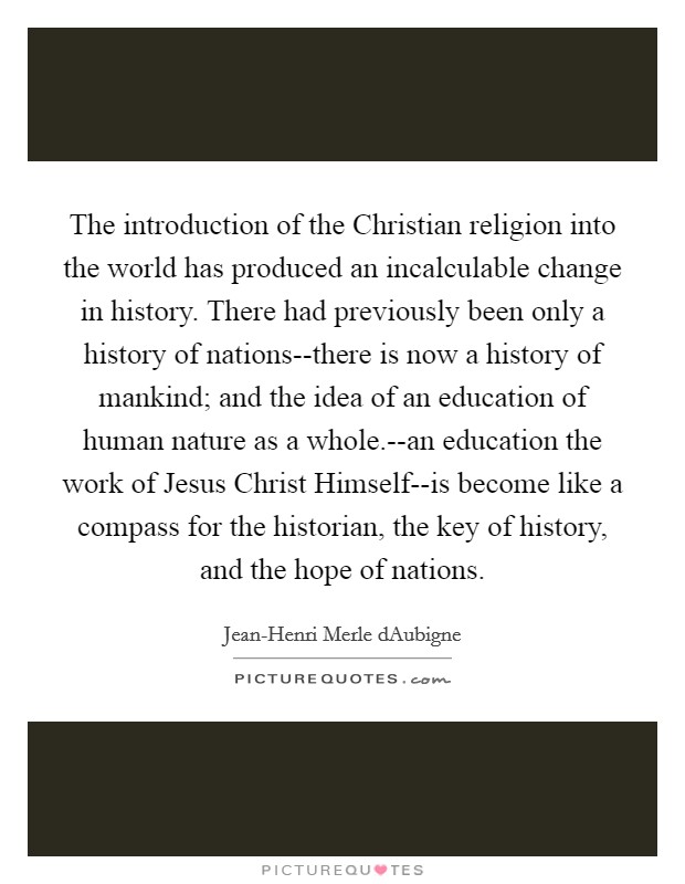 The introduction of the Christian religion into the world has produced an incalculable change in history. There had previously been only a history of nations--there is now a history of mankind; and the idea of an education of human nature as a whole.--an education the work of Jesus Christ Himself--is become like a compass for the historian, the key of history, and the hope of nations Picture Quote #1