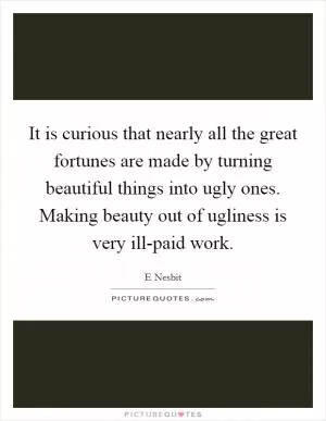It is curious that nearly all the great fortunes are made by turning beautiful things into ugly ones. Making beauty out of ugliness is very ill-paid work Picture Quote #1