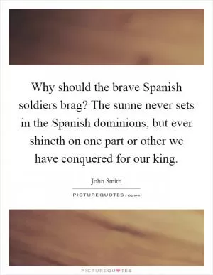 Why should the brave Spanish soldiers brag? The sunne never sets in the Spanish dominions, but ever shineth on one part or other we have conquered for our king Picture Quote #1