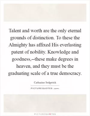 Talent and worth are the only eternal grounds of distinction. To these the Almighty has affixed His everlasting patent of nobility. Knowledge and goodness,--these make degrees in heaven, and they must be the graduating scale of a true democracy Picture Quote #1