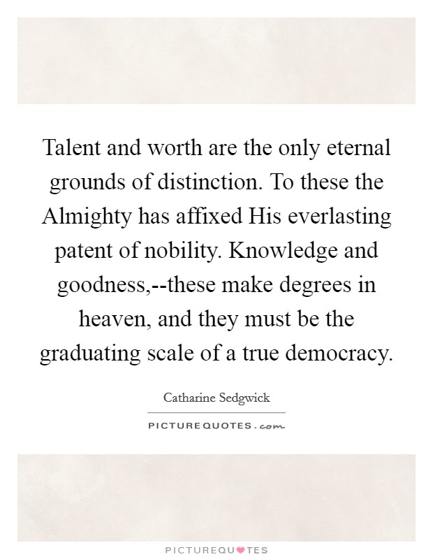 Talent and worth are the only eternal grounds of distinction. To these the Almighty has affixed His everlasting patent of nobility. Knowledge and goodness,--these make degrees in heaven, and they must be the graduating scale of a true democracy Picture Quote #1