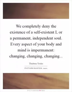 We completely deny the existence of a self-existent I, or a permanent, independent soul. Every aspect of your body and mind is impermanent: changing, changing, changing Picture Quote #1