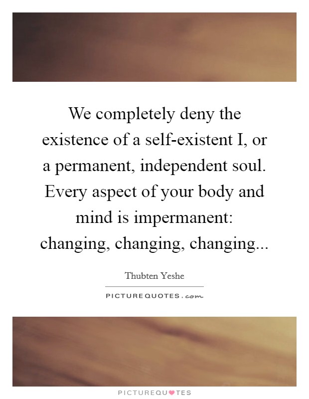 We completely deny the existence of a self-existent I, or a permanent, independent soul. Every aspect of your body and mind is impermanent: changing, changing, changing Picture Quote #1