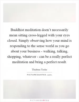 Buddhist meditation doen’t necessarily mean sitting cross-legged with your eyes closed. Simply observing how your mind is responding to the sense world as you go about your business - walking, talking, shopping, whatever - can be a really perfect meditation and bring a perfect result Picture Quote #1