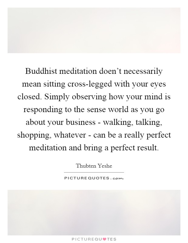 Buddhist meditation doen't necessarily mean sitting cross-legged with your eyes closed. Simply observing how your mind is responding to the sense world as you go about your business - walking, talking, shopping, whatever - can be a really perfect meditation and bring a perfect result Picture Quote #1