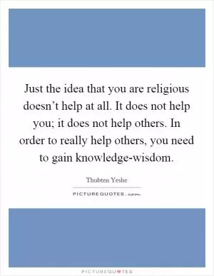 Just the idea that you are religious doesn’t help at all. It does not help you; it does not help others. In order to really help others, you need to gain knowledge-wisdom Picture Quote #1