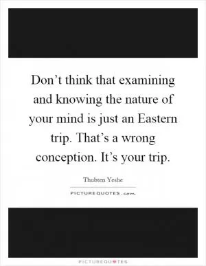 Don’t think that examining and knowing the nature of your mind is just an Eastern trip. That’s a wrong conception. It’s your trip Picture Quote #1
