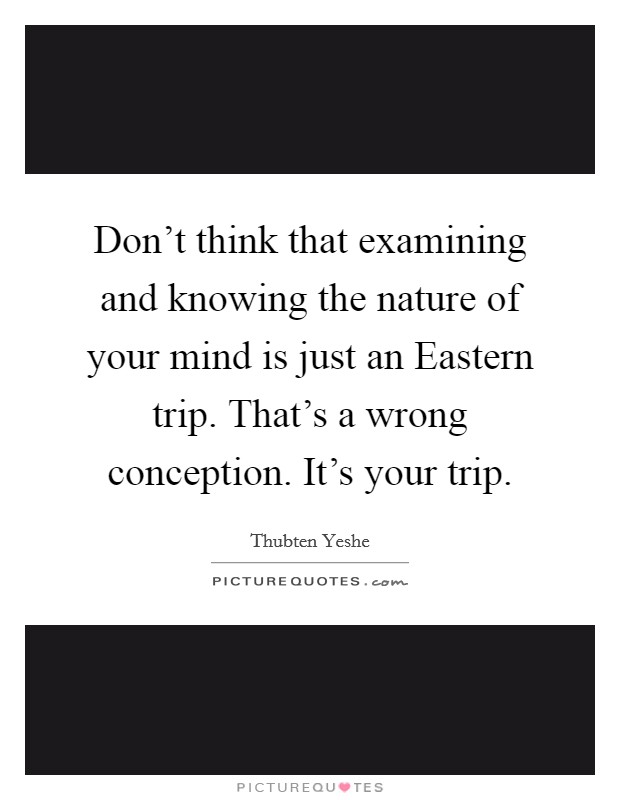 Don't think that examining and knowing the nature of your mind is just an Eastern trip. That's a wrong conception. It's your trip Picture Quote #1