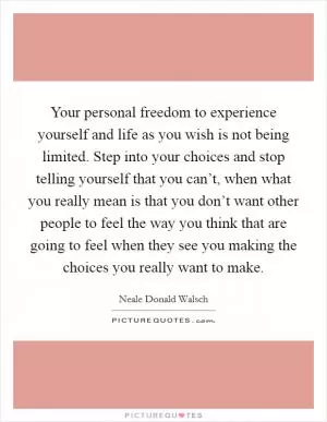 Your personal freedom to experience yourself and life as you wish is not being limited. Step into your choices and stop telling yourself that you can’t, when what you really mean is that you don’t want other people to feel the way you think that are going to feel when they see you making the choices you really want to make Picture Quote #1