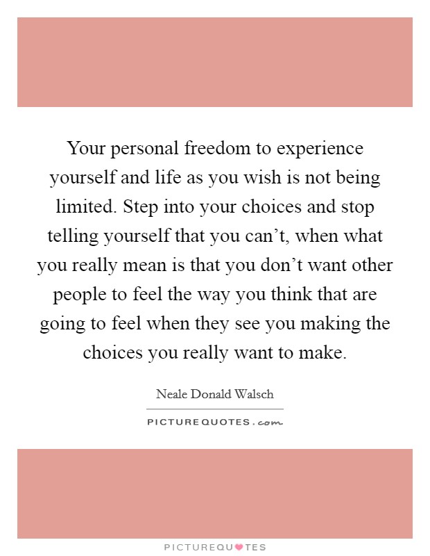 Your personal freedom to experience yourself and life as you wish is not being limited. Step into your choices and stop telling yourself that you can't, when what you really mean is that you don't want other people to feel the way you think that are going to feel when they see you making the choices you really want to make Picture Quote #1