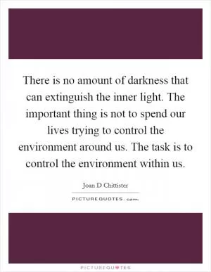 There is no amount of darkness that can extinguish the inner light. The important thing is not to spend our lives trying to control the environment around us. The task is to control the environment within us Picture Quote #1