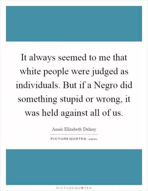 It always seemed to me that white people were judged as individuals. But if a Negro did something stupid or wrong, it was held against all of us Picture Quote #1