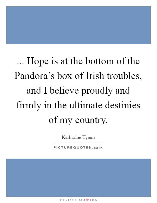 ... Hope is at the bottom of the Pandora's box of Irish troubles, and I believe proudly and firmly in the ultimate destinies of my country Picture Quote #1