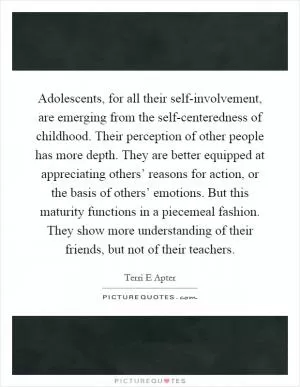 Adolescents, for all their self-involvement, are emerging from the self-centeredness of childhood. Their perception of other people has more depth. They are better equipped at appreciating others’ reasons for action, or the basis of others’ emotions. But this maturity functions in a piecemeal fashion. They show more understanding of their friends, but not of their teachers Picture Quote #1