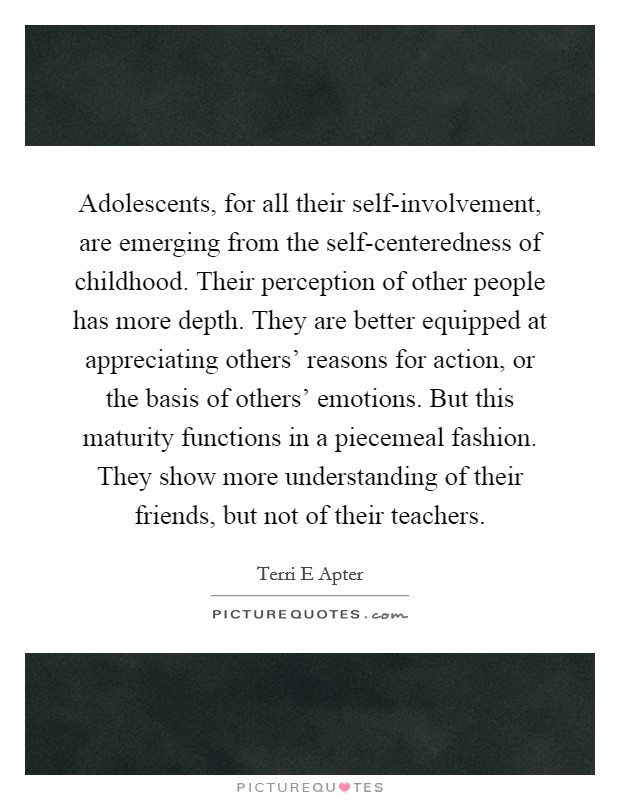 Adolescents, for all their self-involvement, are emerging from the self-centeredness of childhood. Their perception of other people has more depth. They are better equipped at appreciating others' reasons for action, or the basis of others' emotions. But this maturity functions in a piecemeal fashion. They show more understanding of their friends, but not of their teachers Picture Quote #1