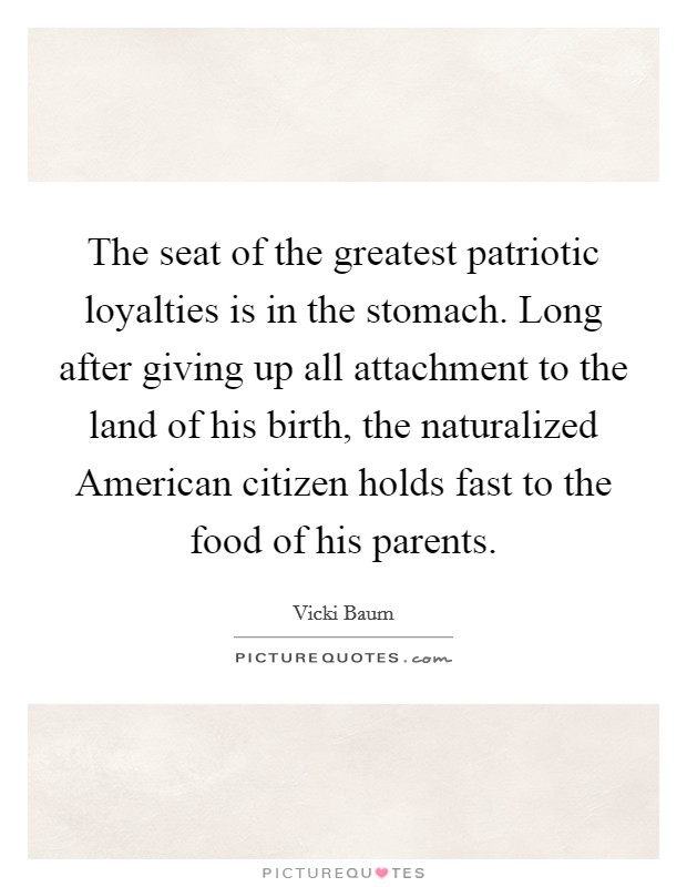 The seat of the greatest patriotic loyalties is in the stomach. Long after giving up all attachment to the land of his birth, the naturalized American citizen holds fast to the food of his parents Picture Quote #1