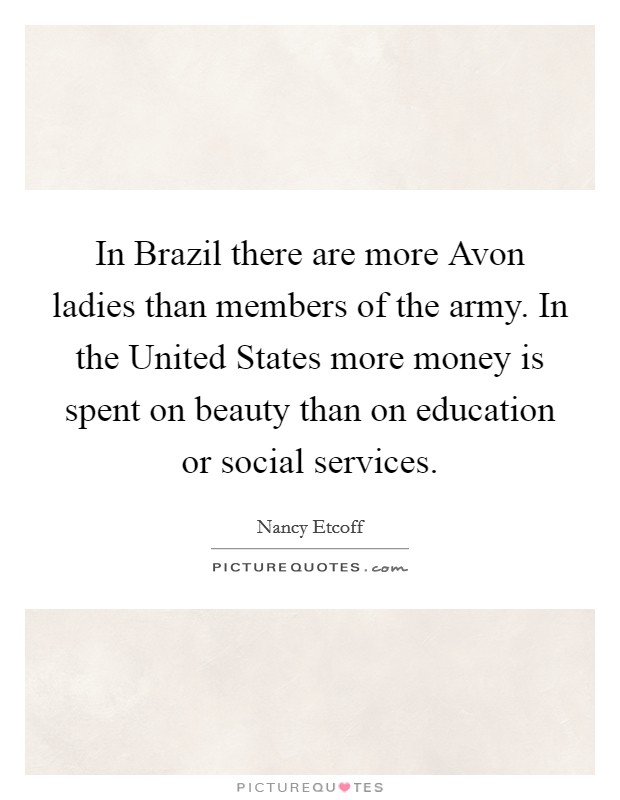 In Brazil there are more Avon ladies than members of the army. In the United States more money is spent on beauty than on education or social services Picture Quote #1
