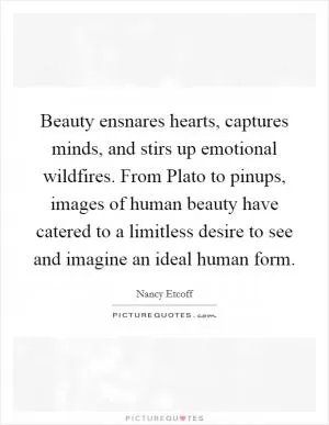 Beauty ensnares hearts, captures minds, and stirs up emotional wildfires. From Plato to pinups, images of human beauty have catered to a limitless desire to see and imagine an ideal human form Picture Quote #1
