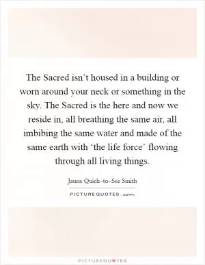 The Sacred isn’t housed in a building or worn around your neck or something in the sky. The Sacred is the here and now we reside in, all breathing the same air, all imbibing the same water and made of the same earth with ‘the life force’ flowing through all living things Picture Quote #1