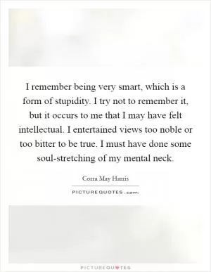 I remember being very smart, which is a form of stupidity. I try not to remember it, but it occurs to me that I may have felt intellectual. I entertained views too noble or too bitter to be true. I must have done some soul-stretching of my mental neck Picture Quote #1