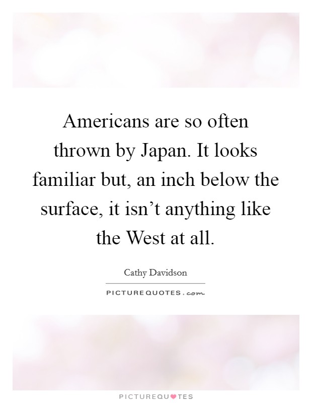 Americans are so often thrown by Japan. It looks familiar but, an inch below the surface, it isn't anything like the West at all Picture Quote #1